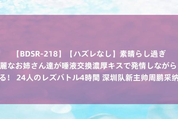 【BDSR-218】【ハズレなし】素晴らし過ぎる美女レズ。 ガチで綺麗なお姉さん達が唾液交換濃厚キスで発情しながらイキまくる！ 24人のレズバトル4時間 深圳队新主帅周鹏采纳专访，三句话深得球迷东说念主心