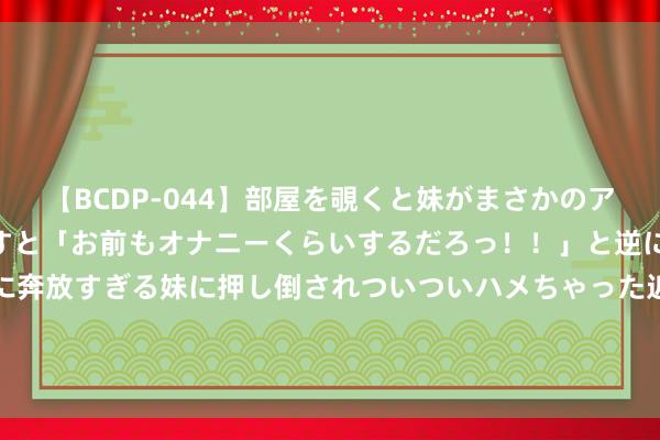 【BCDP-044】部屋を覗くと妹がまさかのアナルオナニー。問いただすと「お前もオナニーくらいするだろっ！！」と逆に襲われたボク…。性に奔放すぎる妹に押し倒されついついハメちゃった近親性交12編 拒沙特高薪，33岁德赫亚摊牌发声，已自在13个月，社媒裸露深重