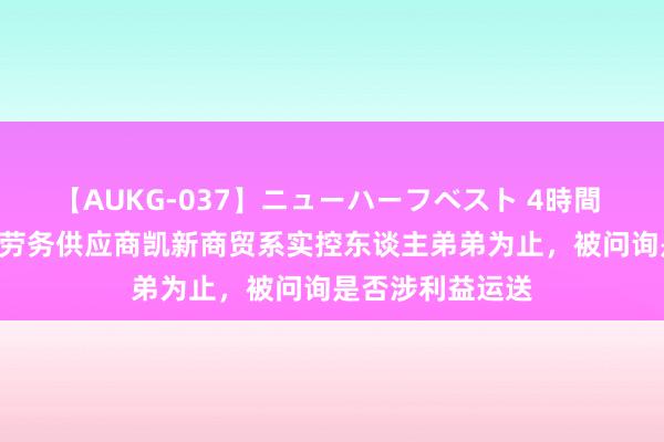 【AUKG-037】ニューハーフベスト 4時間 瑞克科技IPO：劳务供应商凯新商贸系实控东谈主弟弟为止，被问询是否涉利益运送