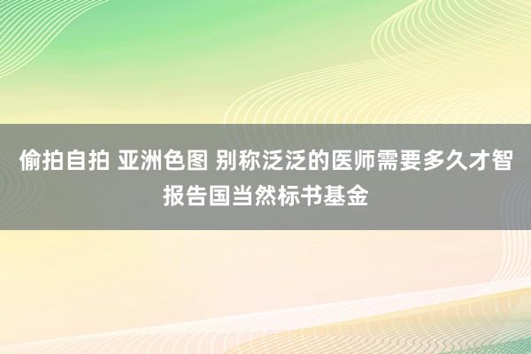 偷拍自拍 亚洲色图 别称泛泛的医师需要多久才智报告国当然标书基金