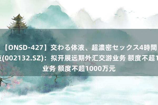 【ONSD-427】交わる体液、超濃密セックス4時間 恒星科技(002132.SZ)：拟开展远期外汇交游业务 额度不超1000万元