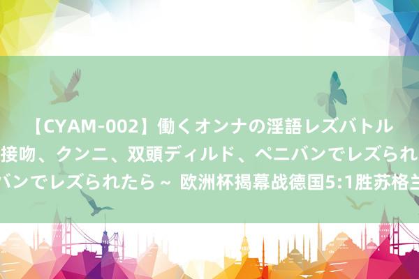 【CYAM-002】働くオンナの淫語レズバトル 2 ～もしも職場で濃厚接吻、クンニ、双頭ディルド、ペニバンでレズられたら～ 欧洲杯揭幕战德国5:1胜苏格兰获取开门红