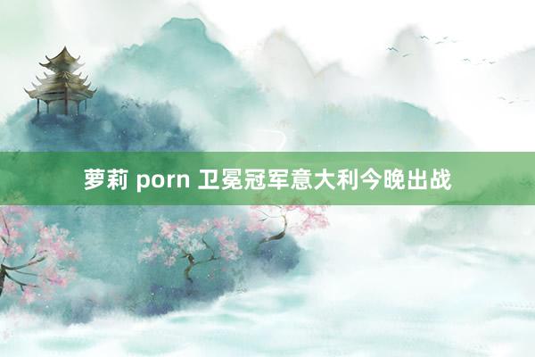 萝莉 porn 卫冕冠军意大利今晚出战