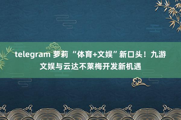 telegram 萝莉 “体育+文娱”新口头！九游文娱与云达不莱梅开发新机遇