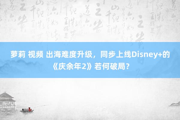 萝莉 视频 出海难度升级，同步上线Disney+的《庆余年2》若何破局？