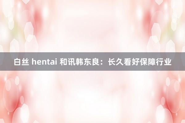 白丝 hentai 和讯韩东良：长久看好保障行业