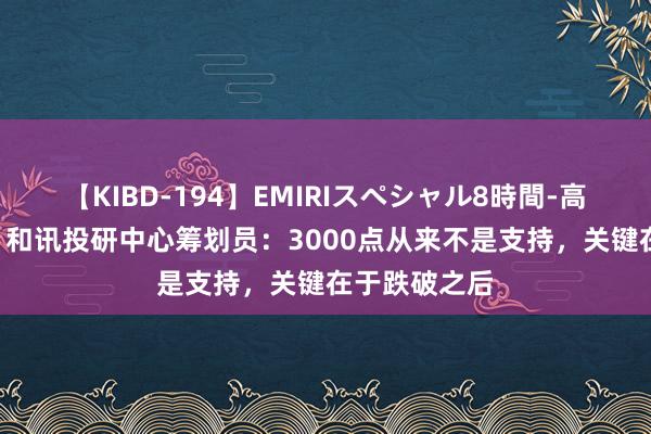 【KIBD-194】EMIRIスペシャル8時間-高画質-特別編 和讯投研中心筹划员：3000点从来不是支持，关键在于跌破之后