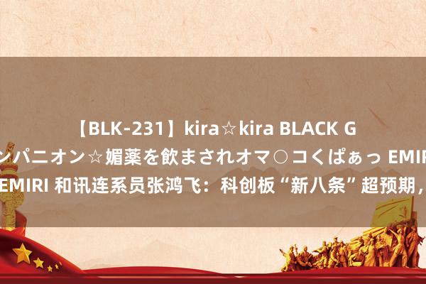 【BLK-231】kira☆kira BLACK GAL 黒ギャル中出し温泉コンパニオン☆媚薬を飲まされオマ○コくぱぁっ EMIRI 和讯连系员张鸿飞：科创板“新八条”超预期，鼎力支撑并购重组