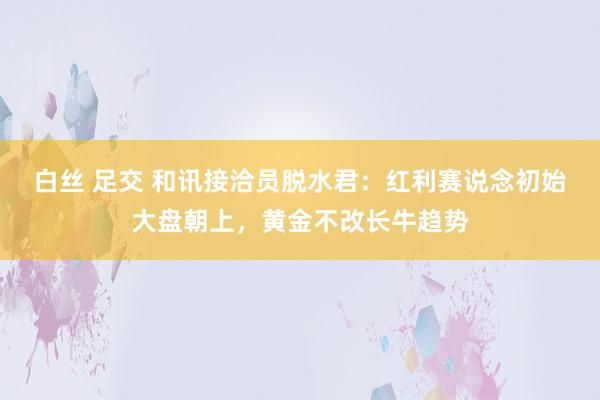 白丝 足交 和讯接洽员脱水君：红利赛说念初始大盘朝上，黄金不改长牛趋势