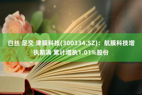 白丝 足交 津膜科技(300334.SZ)：航膜科技增执期满 累计增执1.01%股份