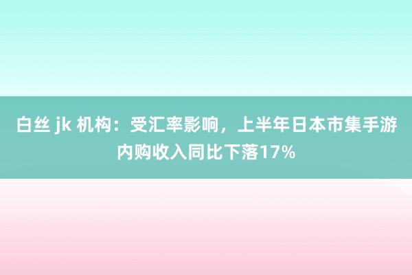 白丝 jk 机构：受汇率影响，上半年日本市集手游内购收入同比下落17%