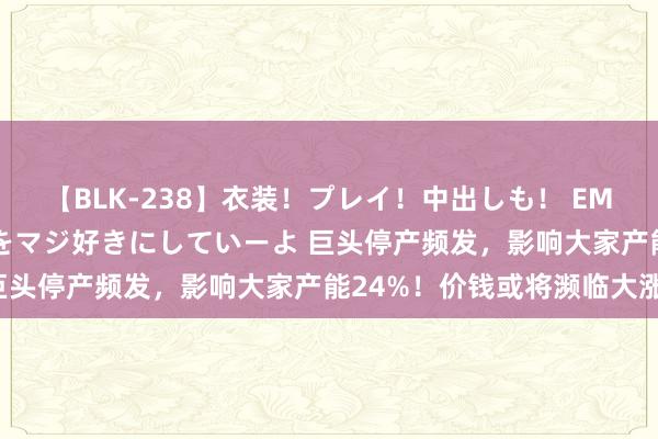 【BLK-238】衣装！プレイ！中出しも！ EMIRIのつぶやき指令で私をマジ好きにしていーよ 巨头停产频发，影响大家产能24%！价钱或将濒临大涨！