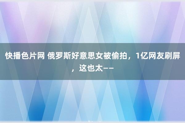 快播色片网 俄罗斯好意思女被偷拍，1亿网友刷屏，这也太——