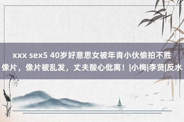 xxx sex5 40岁好意思女被年青小伙偷拍不胜像片，像片被乱发，丈夫酸心仳离！|小梅|李贤|反水