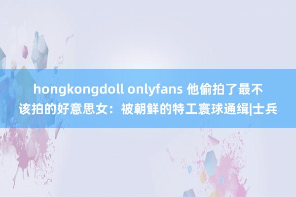 hongkongdoll onlyfans 他偷拍了最不该拍的好意思女：被朝鲜的特工寰球通缉|士兵