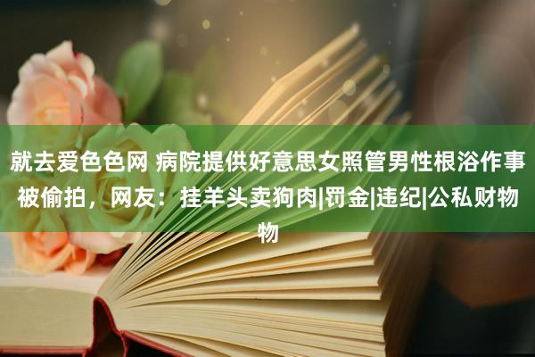 就去爱色色网 病院提供好意思女照管男性根浴作事被偷拍，网友：挂羊头卖狗肉|罚金|违纪|公私财物