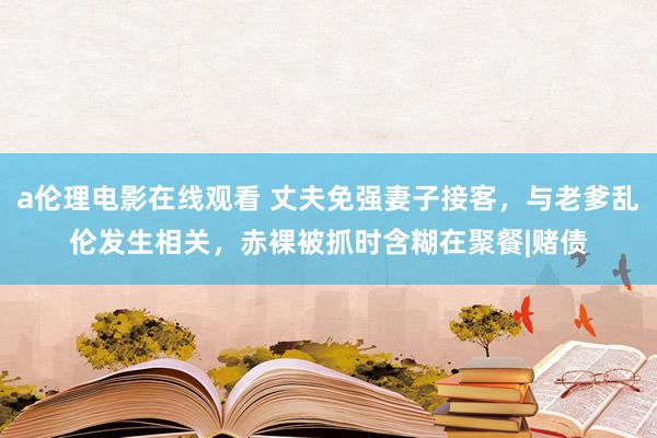 a伦理电影在线观看 丈夫免强妻子接客，与老爹乱伦发生相关，赤裸被抓时含糊在聚餐|赌债