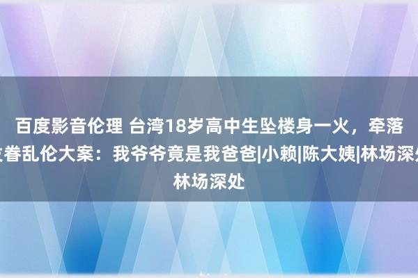 百度影音伦理 台湾18岁高中生坠楼身一火，牵落发眷乱伦大案：我爷爷竟是我爸爸|小赖|陈大姨|林场深处