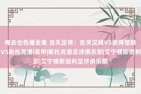 俺去也色播全集 当天足球：吉灵汉姆VS彼得堡联、阿克宁顿VS斯托克港|英甲|斯托克港足球俱乐部|艾宁顿斯坦利足球俱乐部