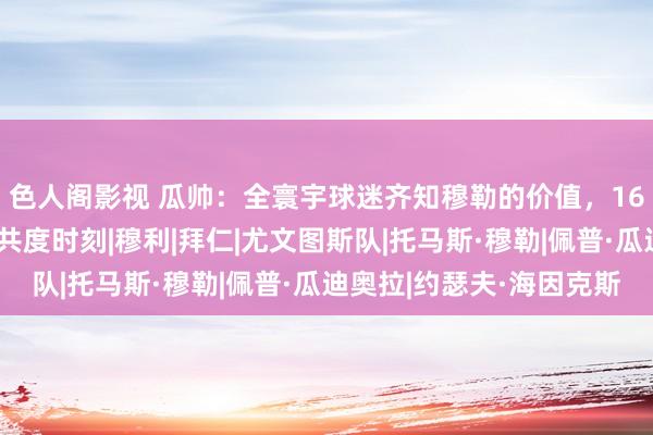 色人阁影视 瓜帅：全寰宇球迷齐知穆勒的价值，16年逆转尤文是最爱的共度时刻|穆利|拜仁|尤文图斯队|托马斯·穆勒|佩普·瓜迪奥拉|约瑟夫·海因克斯