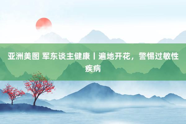 亚洲美图 军东谈主健康丨遍地开花，警惕过敏性疾病