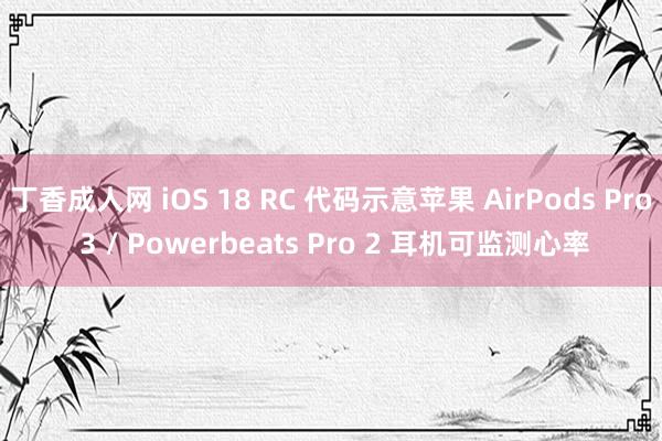 丁香成人网 iOS 18 RC 代码示意苹果 AirPods Pro 3 / Powerbeats Pro 2 耳机可监测心率