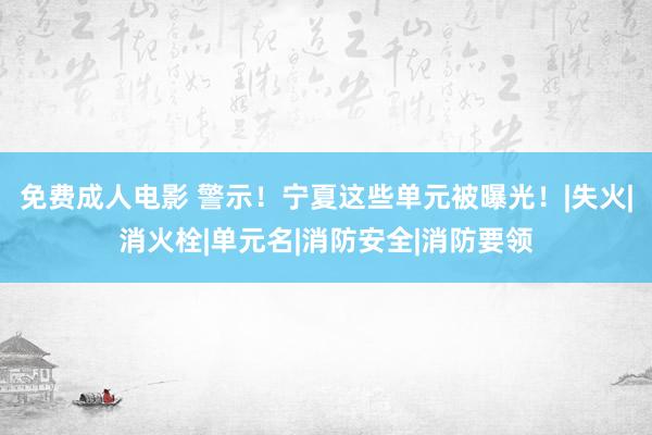 免费成人电影 警示！宁夏这些单元被曝光！|失火|消火栓|单元名|消防安全|消防要领