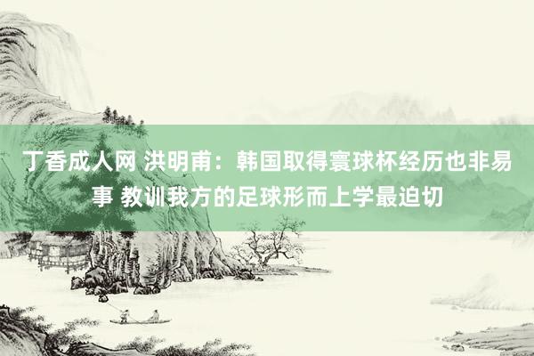 丁香成人网 洪明甫：韩国取得寰球杯经历也非易事 教训我方的足球形而上学最迫切