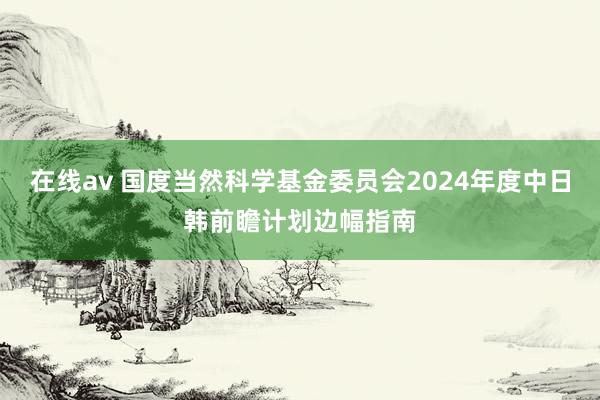 在线av 国度当然科学基金委员会2024年度中日韩前瞻计划边幅指南