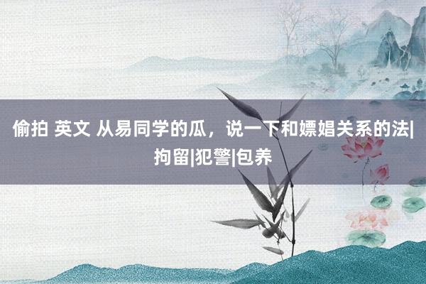 偷拍 英文 从易同学的瓜，说一下和嫖娼关系的法|拘留|犯警|包养